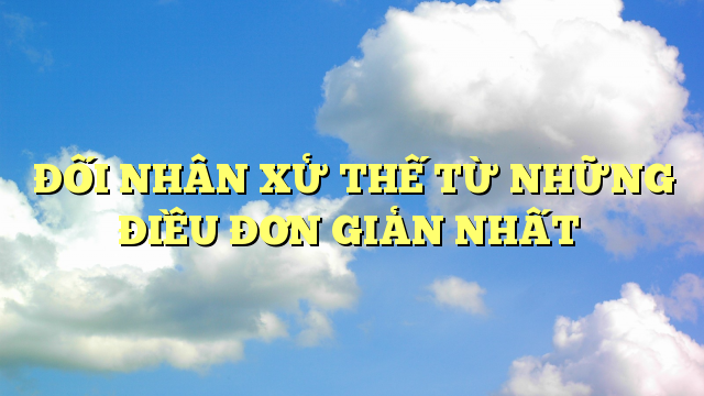 47 BÀI HỌC ĐỐI NHÂN XỬ THẾ CƠ BẢN TRONG CUỘC SỐNG